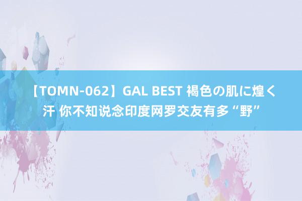 【TOMN-062】GAL BEST 褐色の肌に煌く汗 你不知说念印度网罗交友有多“野”
