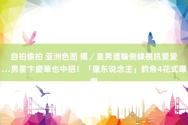 自拍偷拍 亚洲色图 獨／直男遭騙側錄視訊愛愛…男星卞慶華也中招！「獵东说念主」釣魚4花式曝