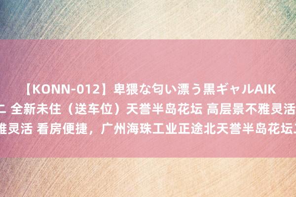 【KONN-012】卑猥な匂い漂う黒ギャルAIKAの中出しグイ込みビキニ 全新未住(送车位)天誉半岛花坛 高层景不雅灵活 看房便捷,广州海珠工业正途北天誉半岛花坛二手房三室 - 房全国