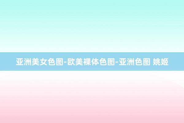 亚洲美女色图-欧美裸体色图-亚洲色图 姚姬