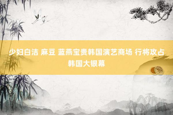 少妇白洁 麻豆 蓝燕宝贵韩国演艺商场 行将攻占韩国大银幕