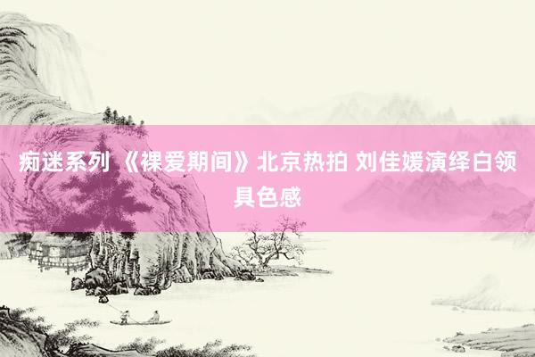 痴迷系列 《裸爱期间》北京热拍 刘佳媛演绎白领具色感
