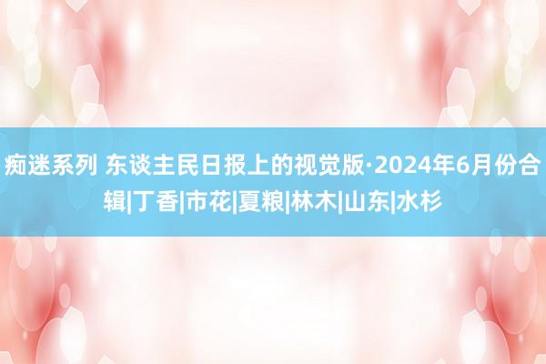 痴迷系列 东谈主民日报上的视觉版·2024年6月份合辑|丁香|市花|夏粮|林木|山东|水杉