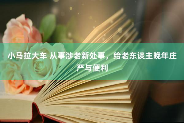 小马拉大车 从事涉老新处事,给老东谈主晚年庄严与便利