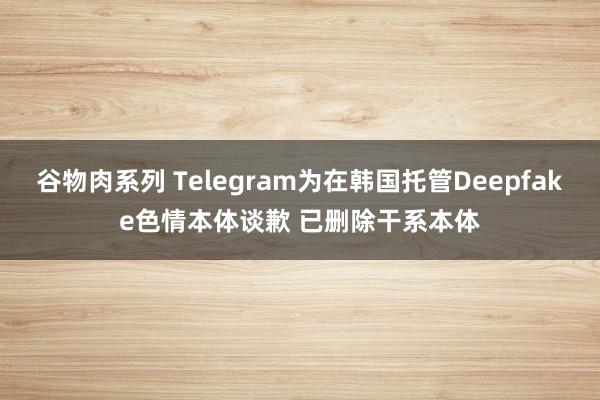 谷物肉系列 Telegram为在韩国托管Deepfake色情本体谈歉 已删除干系本体