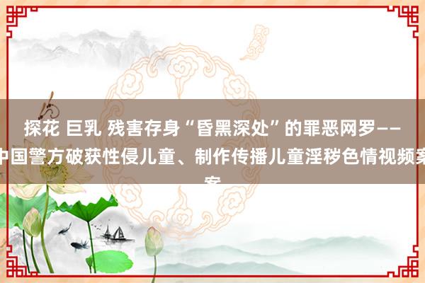 探花 巨乳 残害存身“昏黑深处”的罪恶网罗——中国警方破获性侵儿童、制作传播儿童淫秽色情视频案