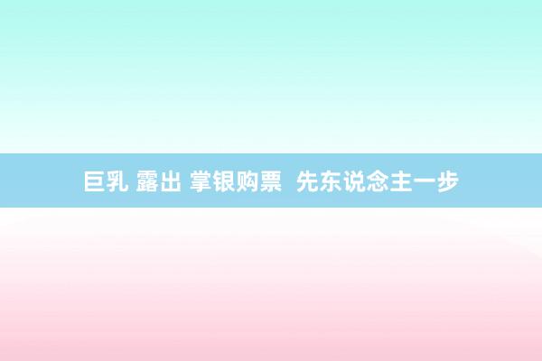 巨乳 露出 掌银购票  先东说念主一步
