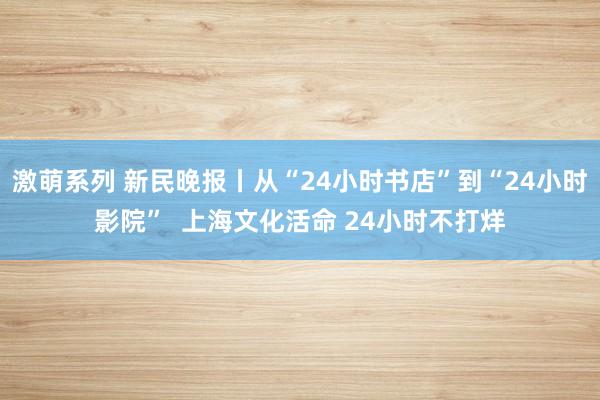 激萌系列 新民晚报丨从“24小时书店”到“24小时影院”  上海文化活命 24小时不打烊