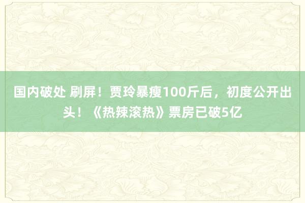 国内破处 刷屏！贾玲暴瘦100斤后，初度公开出头！《热辣滚热》票房已破5亿