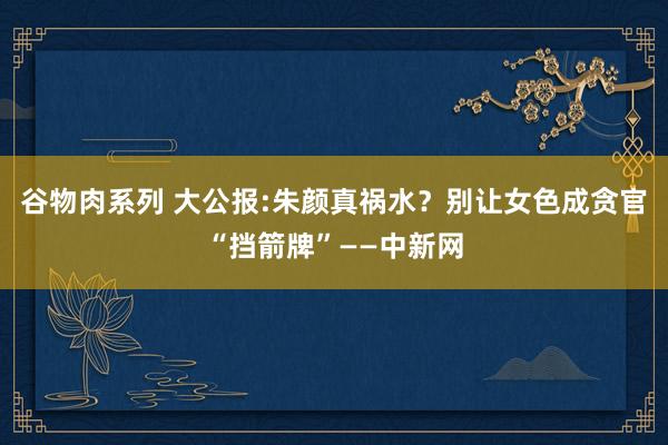 谷物肉系列 大公报:朱颜真祸水？别让女色成贪官“挡箭牌”——中新网