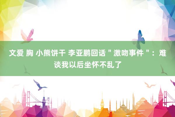 文爱 胸 小熊饼干 李亚鹏回话＂激吻事件＂：难谈我以后坐怀不乱了