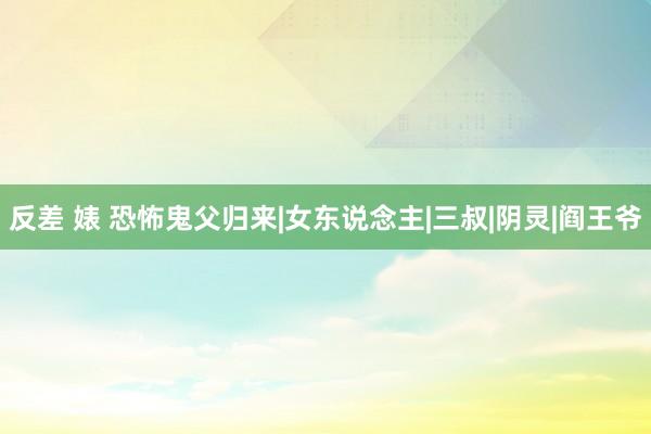 反差 婊 恐怖鬼父归来|女东说念主|三叔|阴灵|阎王爷
