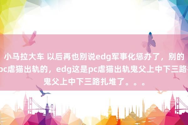 小马拉大车 以后再也别说edg军事化惩办了,别的队偶尔出个pc虐猫出轨的,edg这是pc虐猫出轨鬼父上中下三路扎堆了。。。