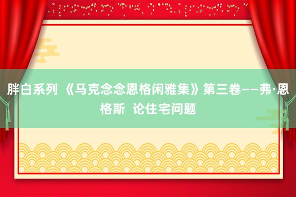 胖白系列 《马克念念恩格闲雅集》第三卷——弗·恩格斯 论住宅问题