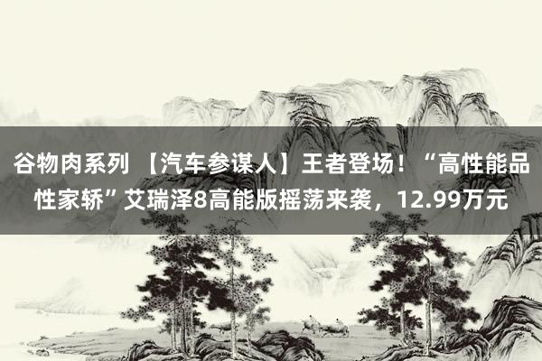 谷物肉系列 【汽车参谋人】王者登场！“高性能品性家轿”艾瑞泽8高能版摇荡来袭，12.99万元