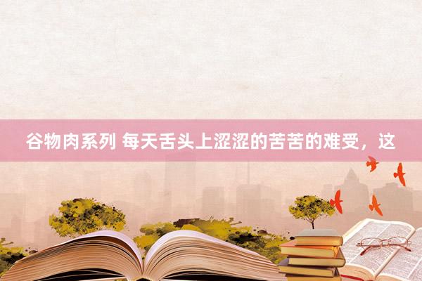 谷物肉系列 每天舌头上涩涩的苦苦的难受,这