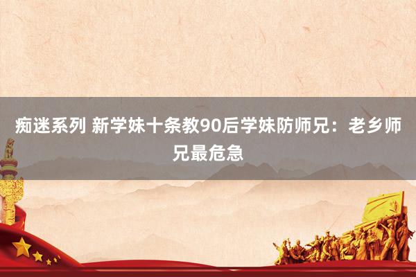 痴迷系列 新学妹十条教90后学妹防师兄：老乡师兄最危急