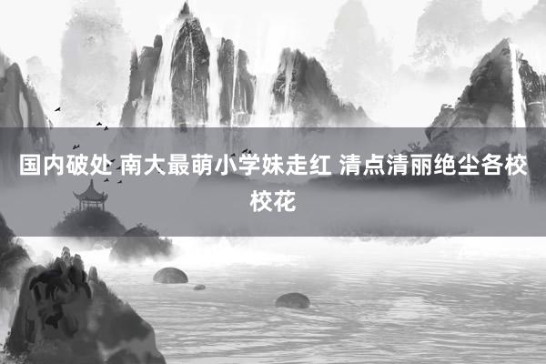 国内破处 南大最萌小学妹走红 清点清丽绝尘各校校花