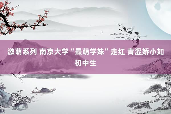 激萌系列 南京大学“最萌学妹”走红 青涩娇小如初中生