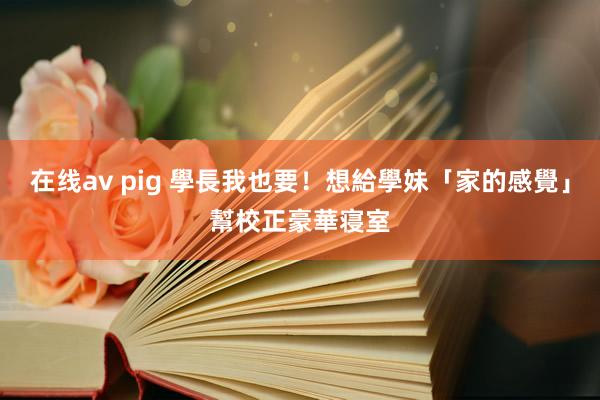 在线av pig 學長我也要！想給學妹「家的感覺」　幫校正豪華寝室