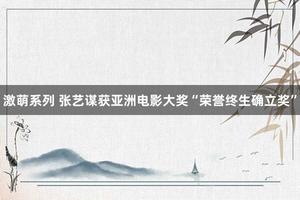 激萌系列 张艺谋获亚洲电影大奖“荣誉终生确立奖”