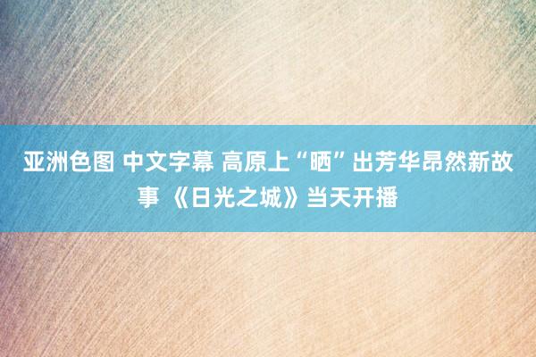 亚洲色图 中文字幕 高原上“晒”出芳华昂然新故事 《日光之城》当天开播