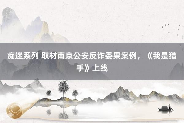 痴迷系列 取材南京公安反诈委果案例，《我是猎手》上线