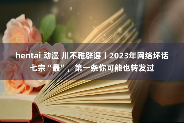hentai 动漫 川不雅辟谣丨2023年网络坏话七宗“最”，第一条你可能也转发过