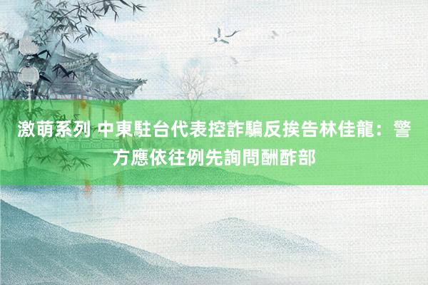 激萌系列 中東駐台代表控詐騙反挨告　林佳龍：警方應依往例先詢問酬酢部