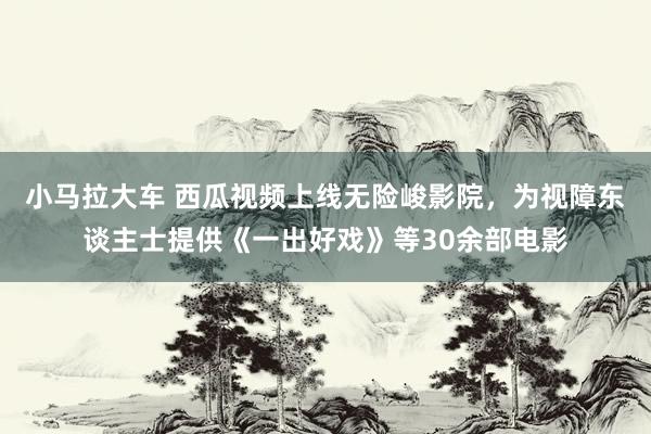 小马拉大车 西瓜视频上线无险峻影院，为视障东谈主士提供《一出好戏》等30余部电影