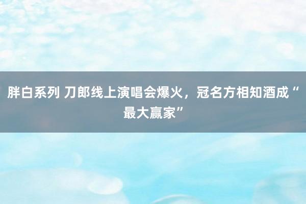 胖白系列 刀郎线上演唱会爆火，冠名方相知酒成“最大赢家”