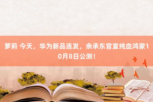 萝莉 今天，华为新品连发，余承东官宣纯血鸿蒙10月8日公测！