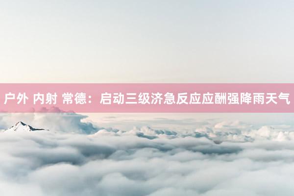 户外 内射 常德：启动三级济急反应应酬强降雨天气