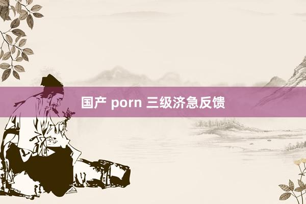 国产 porn 三级济急反馈