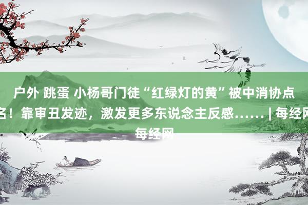 户外 跳蛋 小杨哥门徒“红绿灯的黄”被中消协点名！靠审丑发迹，激发更多东说念主反感…… | 每经网