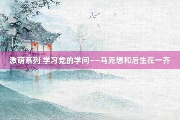 激萌系列 学习党的学问——马克想和后生在一齐