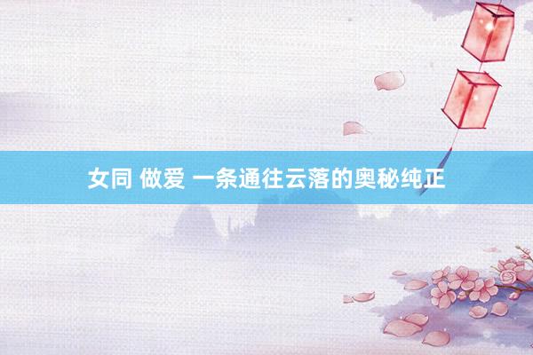 女同 做爱 一条通往云落的奥秘纯正