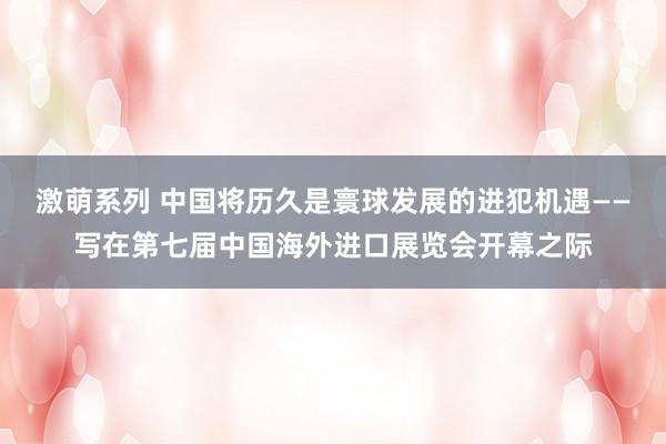 激萌系列 中国将历久是寰球发展的进犯机遇——写在第七届中国海外进口展览会开幕之际