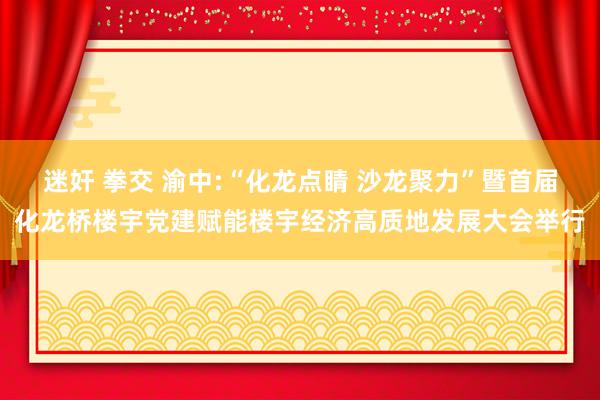 迷奸 拳交 渝中:“化龙点睛 沙龙聚力”暨首届化龙桥楼宇党建赋能楼宇经济高质地发展大会举行