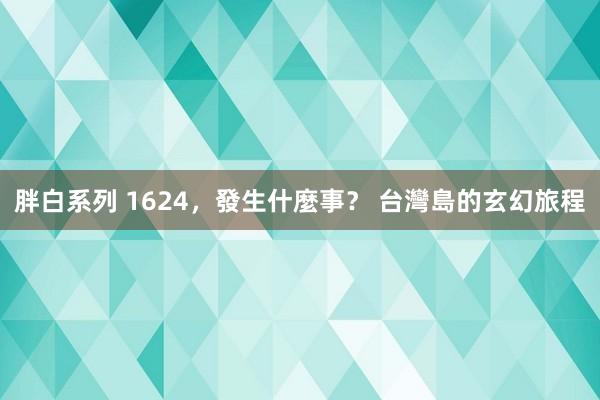 胖白系列 1624,發生什麼事? 台灣島的玄幻旅程