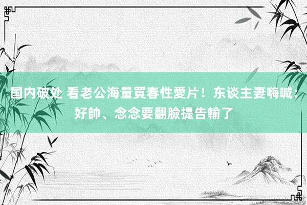 国内破处 看老公海量買春性愛片！东谈主妻嗨喊：好帥、念念要　翻臉提告輸了