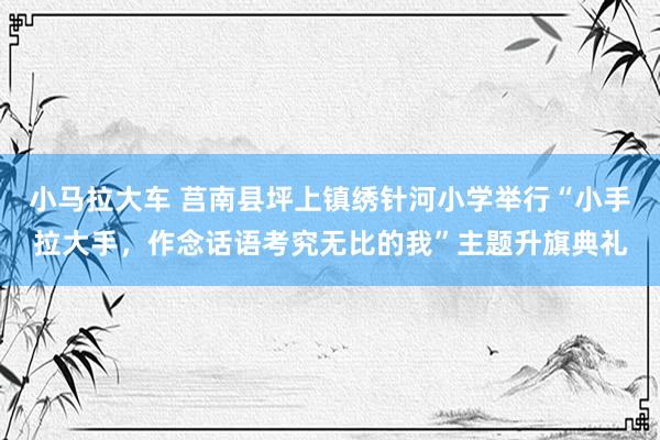 小马拉大车 莒南县坪上镇绣针河小学举行“小手拉大手,作念话语考究无比的我”主题升旗典礼