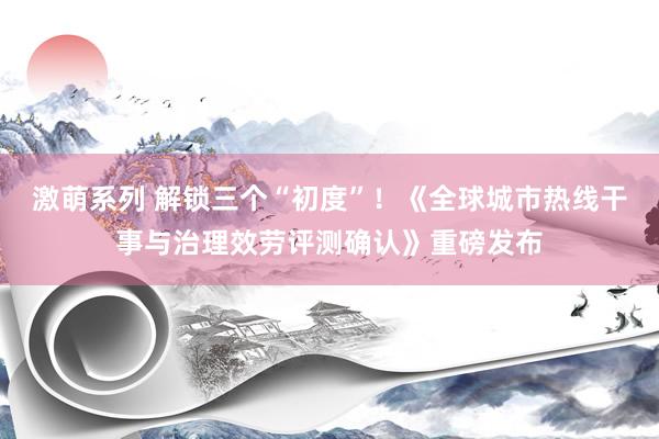 激萌系列 解锁三个“初度”!《全球城市热线干事与治理效劳评测确认》重磅发布