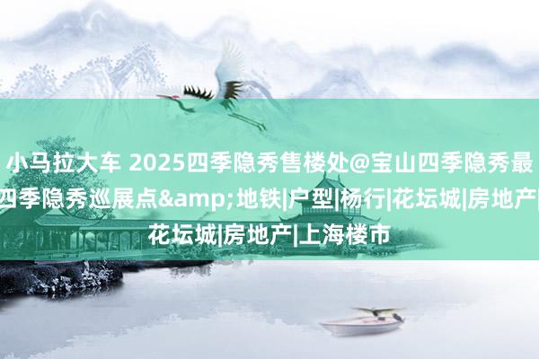 小马拉大车 2025四季隐秀售楼处@宝山四季隐秀最新音书@四季隐秀巡展点&地铁|户型|杨行|花坛城|房地产|上海楼市