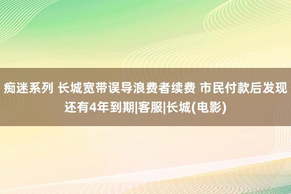 痴迷系列 长城宽带误导浪费者续费 市民付款后发现还有4年到期|客服|长城(电影)
