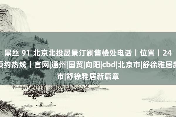 黑丝 91 北京北投晟景汀澜售楼处电话丨位置丨24小时预约热线丨官网|通州|国贸|向阳|cbd|北京市|舒徐雅居新篇章