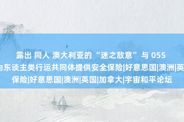 露出 同人 澳大利亚的 “迷之敌意” 与 055 编队的 “友好回报”:为东谈主类行运共同体提供安全保险|好意思国|澳洲|英国|加拿大|宇宙和平论坛