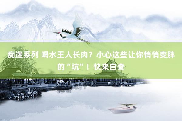 痴迷系列 喝水王人长肉？小心这些让你悄悄变胖的“坑”！快来自查