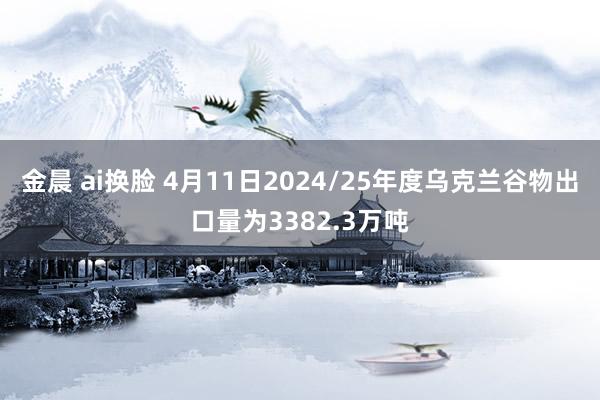 金晨 ai换脸 4月11日2024/25年度乌克兰谷物出口量为3382.3万吨