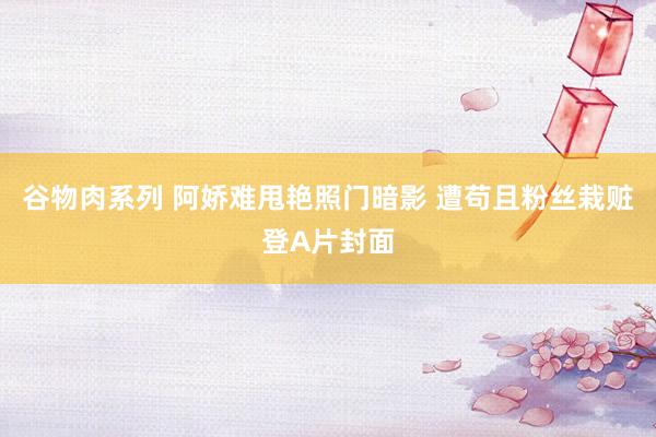 谷物肉系列 阿娇难甩艳照门暗影 遭苟且粉丝栽赃登A片封面